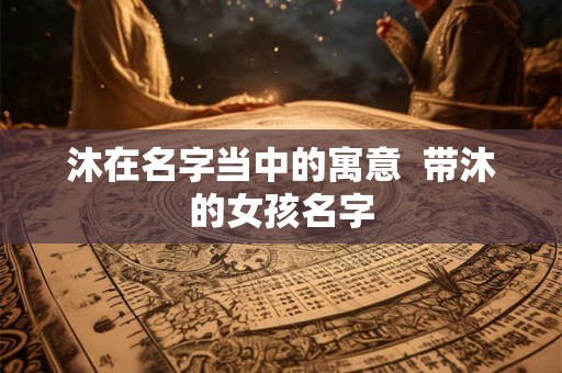 沐在名字当中的寓意 带沐的女孩名字 沐在名字当中的寓意 带沐的女孩名字