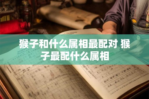 猴子和什么属相最配对 猴子最配什么属相 猴子和什么属相最配对 猴子最配什么属相