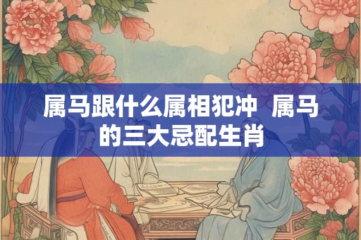 属马跟什么属相犯冲  属马的三大忌配生肖