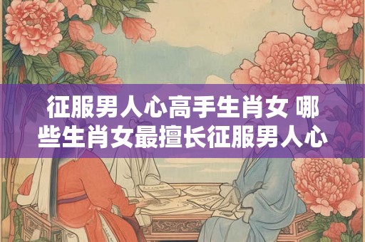 征服男人心高手生肖女 哪些生肖女最擅长征服男人心 征服男人心高手生肖女 哪些生肖女最擅长征服男人心