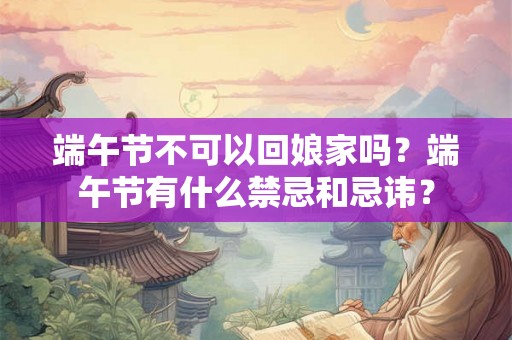 端午节不可以回娘家吗？端午节有什么禁忌和忌讳？
