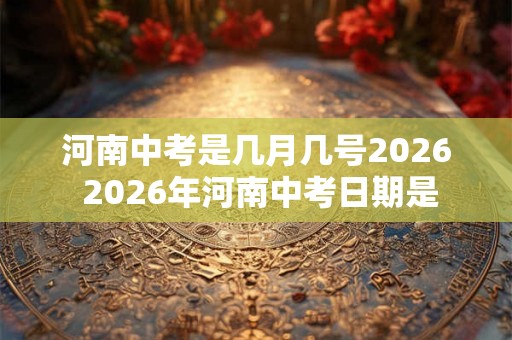 河南中考是几月几号2026 2026年河南中考日期是