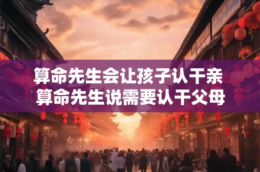 算命先生会让孩子认干亲 算命先生说需要认干父母