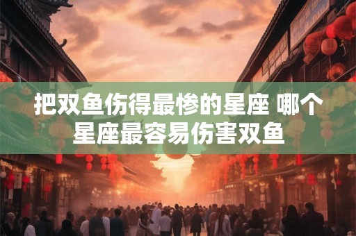 把双鱼伤得最惨的星座 哪个星座最容易伤害双鱼