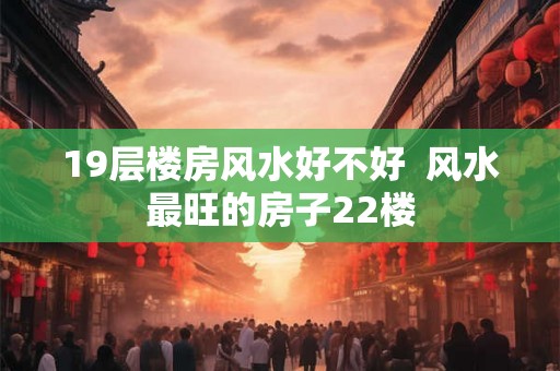 19层楼房风水好不好 风水最旺的房子22楼 19层楼房风水好不好 风水最旺的房子22楼
