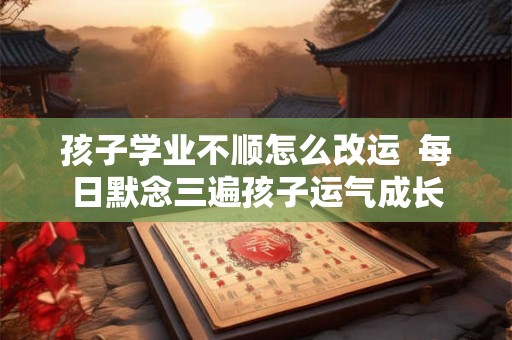 孩子学业不顺怎么改运  每日默念三遍孩子运气成长