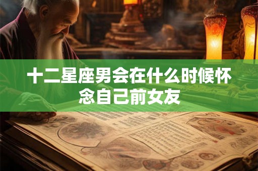 十二星座男会在什么时候怀念自己前女友 十二星座男会在什么时候怀念自己前女友