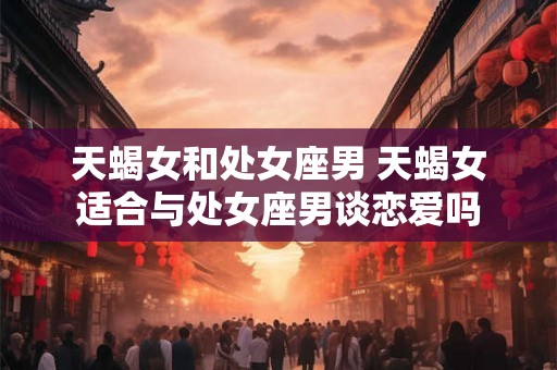 天蝎女和处女座男 天蝎女适合与处女座男谈恋爱吗 天蝎女和处女座男 天蝎女适合与处女座男谈恋爱吗