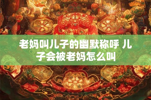 老妈叫儿子的幽默称呼 儿子会被老妈怎么叫