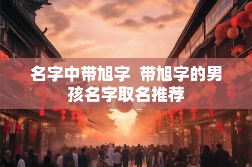 名字中带旭字  带旭字的男孩名字取名推荐
