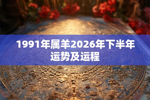 1991年属羊2026年下半年运势及运程 1991年属羊2026年下半年运势及运程