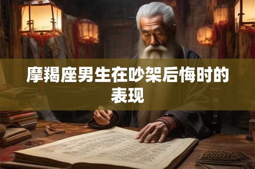 摩羯座男生在吵架后悔时的表现