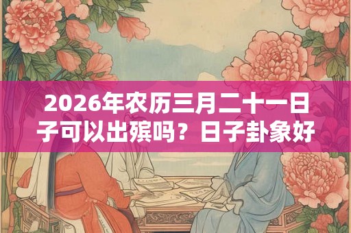 2026年农历三月二十一日子可以出殡吗？日子卦象好不好？