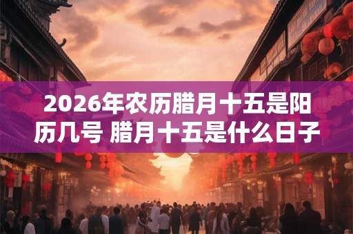 2026年农历腊月十五是阳历几号 腊月十五是什么日子