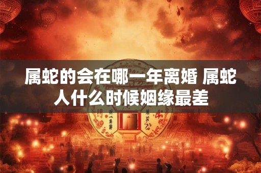 属蛇的会在哪一年离婚 属蛇人什么时候姻缘最差