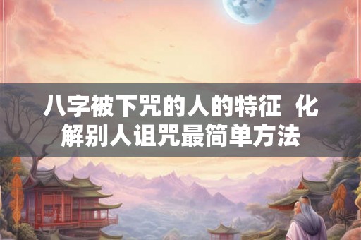 八字被下咒的人的特征 化解别人诅咒最简单方法 八字被下咒的人的特征 化解别人诅咒最简单方法