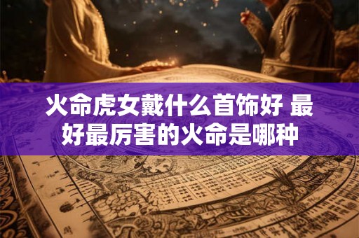 火命虎女戴什么首饰好 最好最厉害的火命是哪种 火命虎女戴什么首饰好 最好最厉害的火命是哪种
