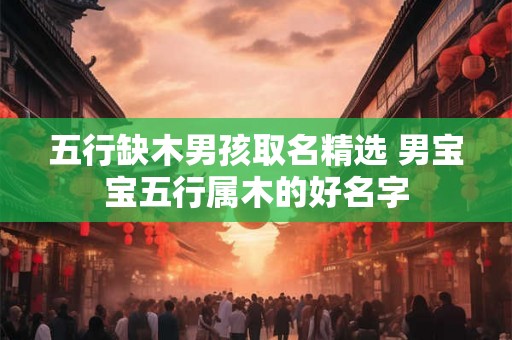 五行缺木男孩取名精选 男宝宝五行属木的好名字
