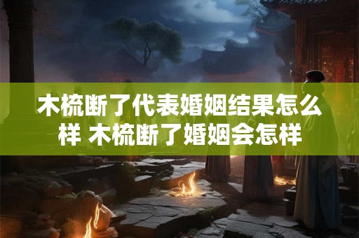 木梳断了代表婚姻结果怎么样 木梳断了婚姻会怎样