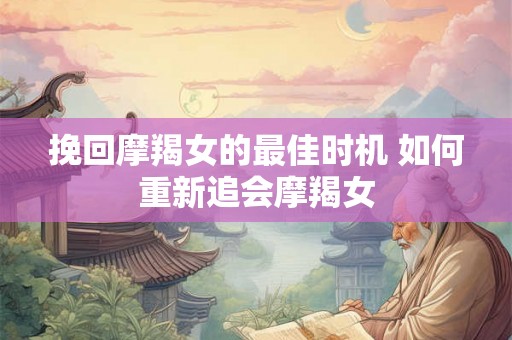 挽回摩羯女的最佳时机 如何重新追会摩羯女