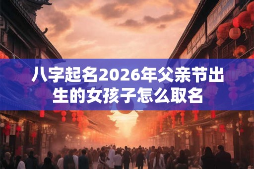 八字起名2026年父亲节出生的女孩子怎么取名