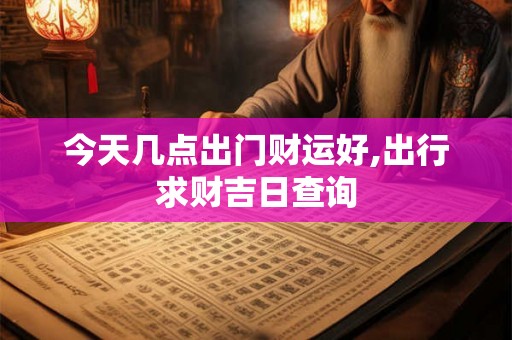 今天几点出门财运好,出行求财吉日查询