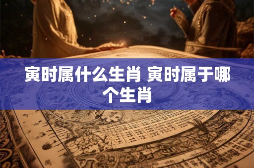 寅时属什么生肖 寅时属于哪个生肖