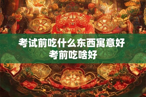 考试前吃什么东西寓意好 考前吃啥好