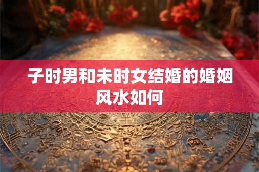 子时男和未时女结婚的婚姻风水如何