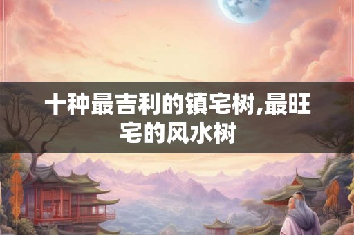 十种最吉利的镇宅树,最旺宅的风水树