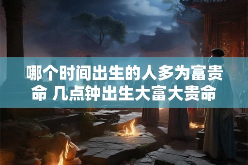 哪个时间出生的人多为富贵命 几点钟出生大富大贵命 哪个时间出生的人多为富贵命 几点钟出生大富大贵命