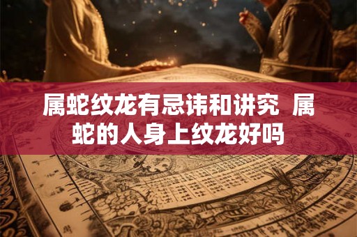 属蛇纹龙有忌讳和讲究  属蛇的人身上纹龙好吗