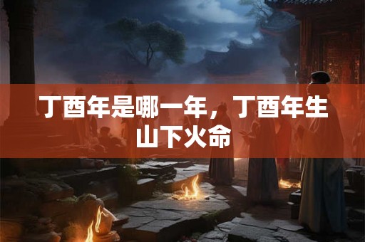 丁酉年是哪一年，丁酉年生山下火命