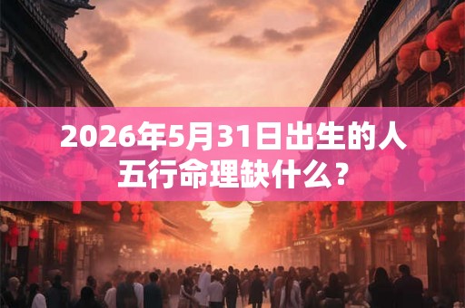 2026年5月31日出生的人五行命理缺什么？