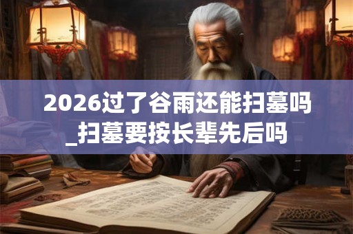 2026过了谷雨还能扫墓吗_扫墓要按长辈先后吗 2026过了谷雨还能扫墓吗_扫墓要按长辈先后吗