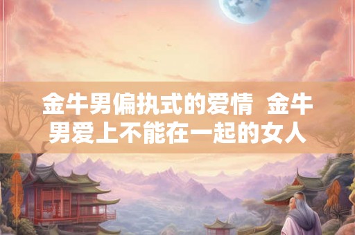 金牛男偏执式的爱情  金牛男爱上不能在一起的女人