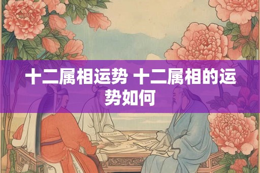 十二属相运势 十二属相的运势如何 十二属相运势 十二属相的运势如何