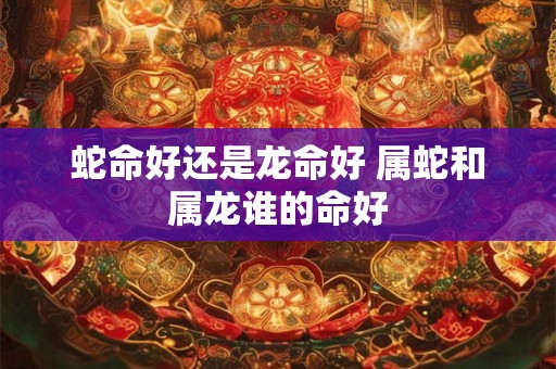 蛇命好还是龙命好 属蛇和属龙谁的命好 蛇命好还是龙命好 属蛇和属龙谁的命好