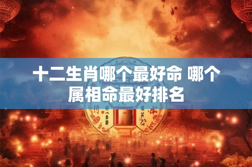 十二生肖哪个最好命 哪个属相命最好排名