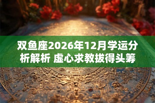 双鱼座2026年12月学运分析解析 虚心求教拔得头筹