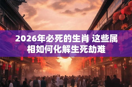 2026年必死的生肖 这些属相如何化解生死劫难