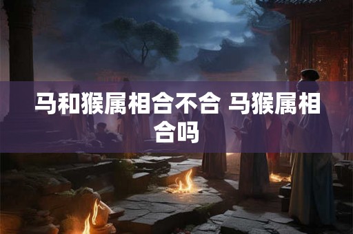 马和猴属相合不合 马猴属相合吗 马和猴属相合不合 马猴属相合吗