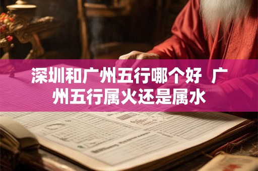 深圳和广州五行哪个好 广州五行属火还是属水 深圳和广州五行哪个好 广州五行属火还是属水