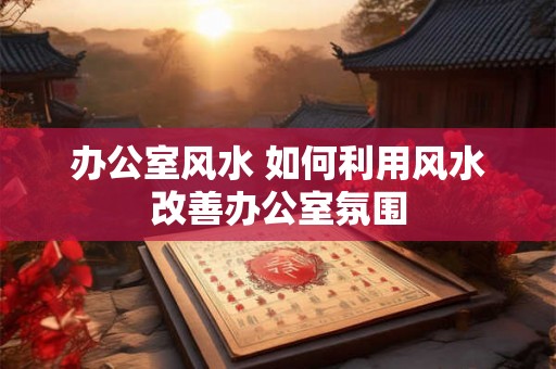 办公室风水 如何利用风水改善办公室氛围