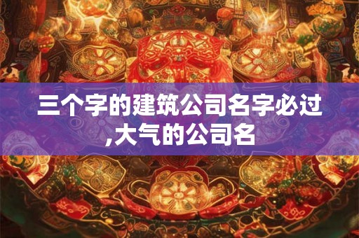 三个字的建筑公司名字必过,大气的公司名 三个字的建筑公司名字必过,大气的公司名