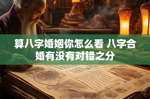 算八字婚姻你怎么看 八字合婚有没有对错之分 算八字婚姻你怎么看 八字合婚有没有对错之分