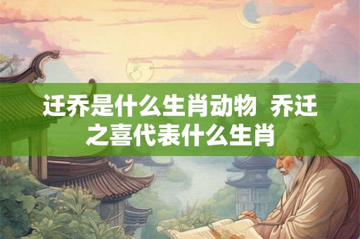 迁乔是什么生肖动物  乔迁之喜代表什么生肖