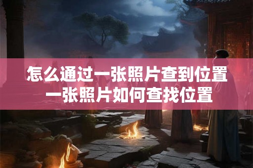 怎么通过一张照片查到位置 一张照片如何查找位置 怎么通过一张照片查到位置 一张照片如何查找位置