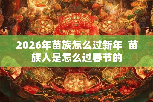2026年苗族怎么过新年  苗族人是怎么过春节的