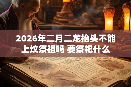 2026年二月二龙抬头不能上坟祭祖吗 要祭祀什么